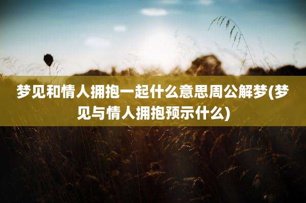 梦见和情人拥抱一起什么意思周公解梦(梦见与情人拥抱预示什么)