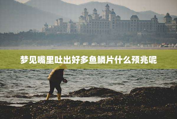 梦见嘴里吐出好多鱼鳞片什么预兆呢