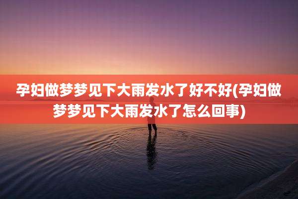 孕妇做梦梦见下大雨发水了好不好(孕妇做梦梦见下大雨发水了怎么回事)