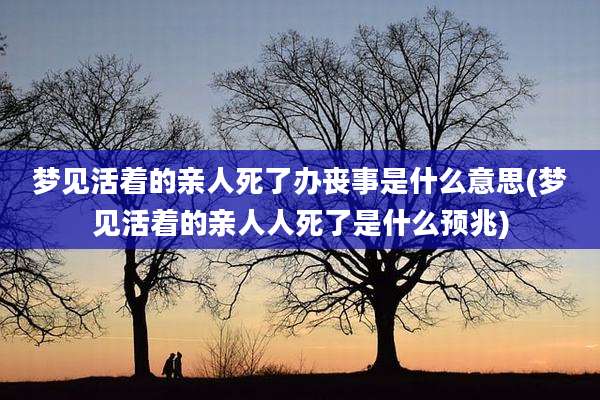 梦见活着的亲人死了办丧事是什么意思(梦见活着的亲人人死了是什么预兆)