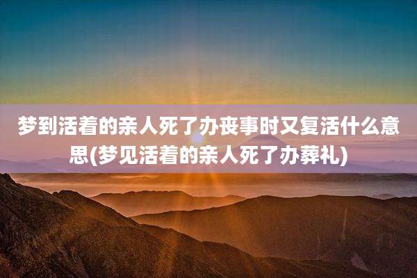 梦到活着的亲人死了办丧事时又复活什么意思(梦见活着的亲人死了办葬礼)