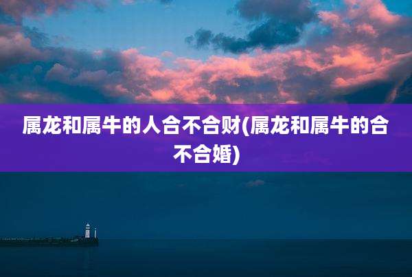 属龙和属牛的人合不合财(属龙和属牛的合不合婚)