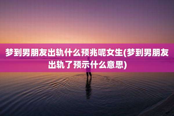 梦到男朋友出轨什么预兆呢女生(梦到男朋友出轨了预示什么意思)