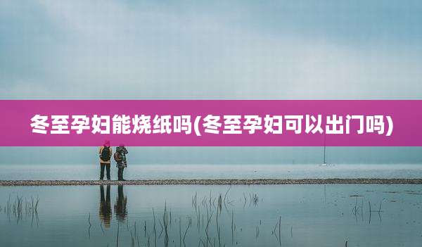 冬至孕妇能烧纸吗(冬至孕妇可以出门吗)