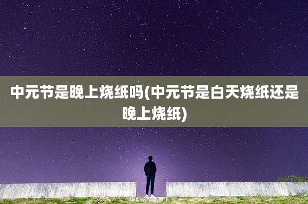 中元节是晚上烧纸吗(中元节是白天烧纸还是晚上烧纸)