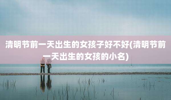 清明节前一天出生的女孩子好不好(清明节前一天出生的女孩的小名)