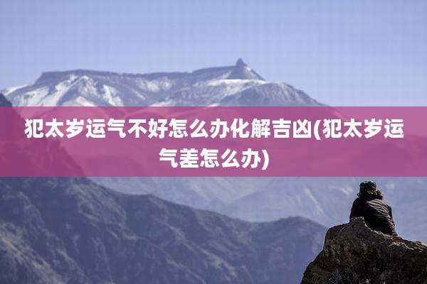 犯太岁运气不好怎么办化解吉凶(犯太岁运气差怎么办)