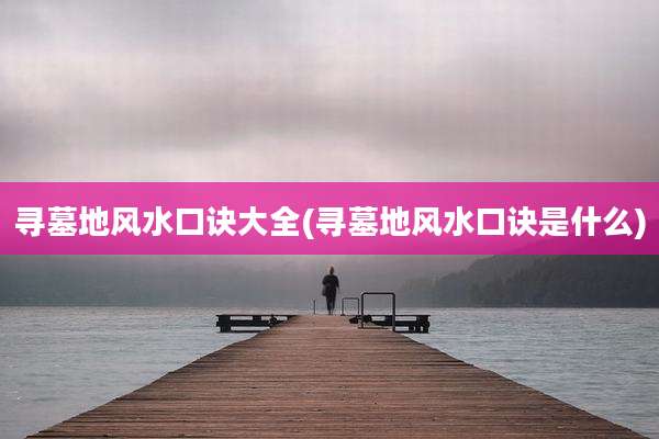 寻墓地风水口诀大全(寻墓地风水口诀是什么)