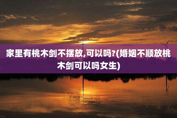 家里有桃木剑不摆放,可以吗?(婚姻不顺放桃木剑可以吗女生)