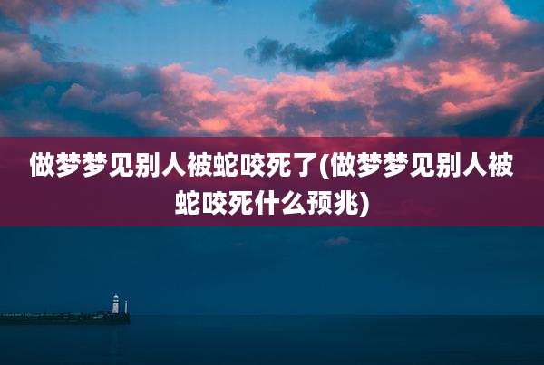 做梦梦见别人被蛇咬死了(做梦梦见别人被蛇咬死什么预兆)