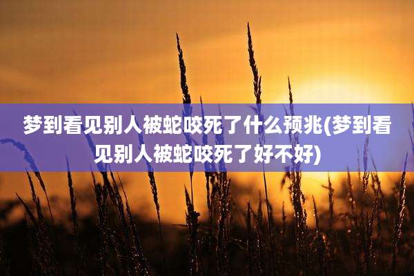 梦到看见别人被蛇咬死了什么预兆(梦到看见别人被蛇咬死了好不好)