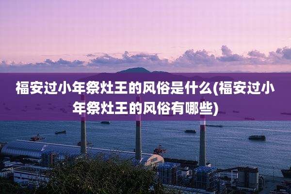 福安过小年祭灶王的风俗是什么(福安过小年祭灶王的风俗有哪些)