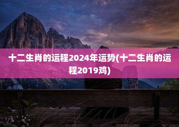 十二生肖的运程2024年运势(十二生肖的运程2019鸡)