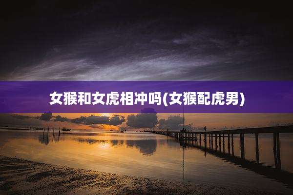 女猴和女虎相冲吗(女猴配虎男)