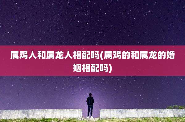 属鸡人和属龙人相配吗(属鸡的和属龙的婚姻相配吗)