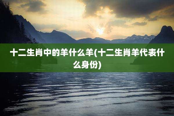 十二生肖中的羊什么羊(十二生肖羊代表什么身份)