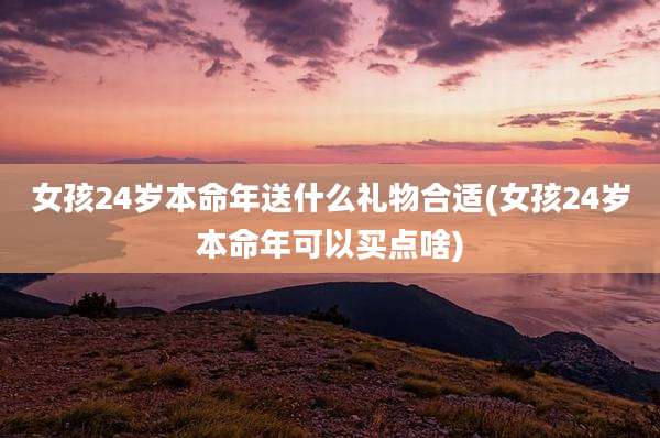女孩24岁本命年送什么礼物合适(女孩24岁本命年可以买点啥)