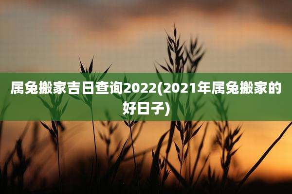 属兔搬家吉日查询2022(2021年属兔搬家的好日子)