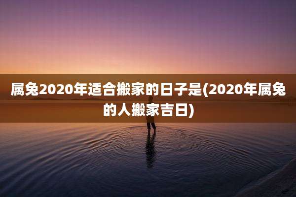 属兔2020年适合搬家的日子是(2020年属兔的人搬家吉日)