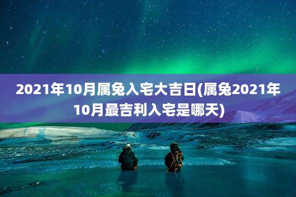 2021年10月属兔入宅大吉日(属兔2021年10月最吉利入宅是哪天)