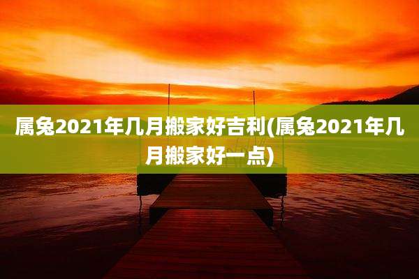属兔2021年几月搬家好吉利(属兔2021年几月搬家好一点)