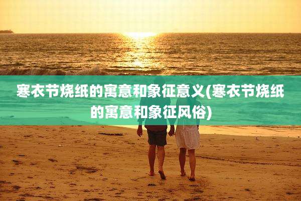 寒衣节烧纸的寓意和象征意义(寒衣节烧纸的寓意和象征风俗)