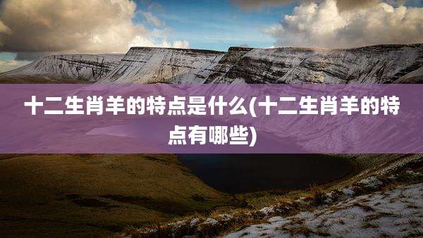 十二生肖羊的特点是什么(十二生肖羊的特点有哪些)