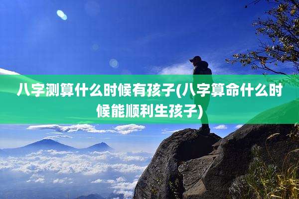 八字测算什么时候有孩子(八字算命什么时候能顺利生孩子)