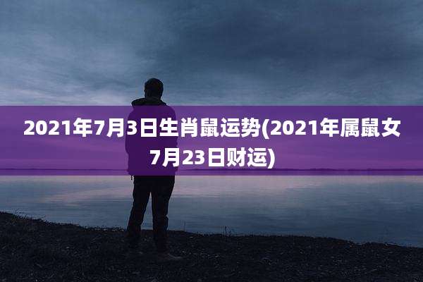 2021年7月3日生肖鼠运势(2021年属鼠女7月23日财运)