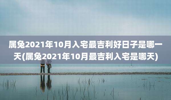 属兔2021年10月入宅最吉利好日子是哪一天(属兔2021年10月最吉利入宅是哪天)