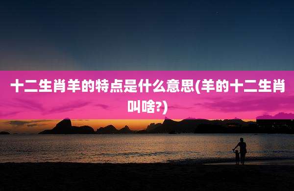 十二生肖羊的特点是什么意思(羊的十二生肖叫啥?)