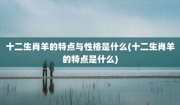 十二生肖羊的特点与性格是什么(十二生肖羊的特点是什么)