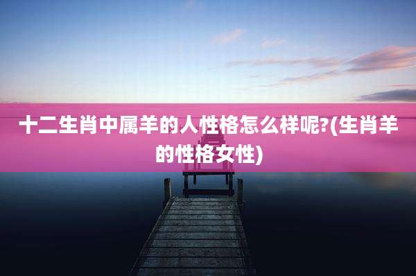 十二生肖中属羊的人性格怎么样呢?(生肖羊的性格女性)