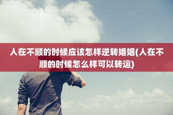 人在不顺的时候应该怎样逆转婚姻(人在不顺的时候怎么样可以转运)