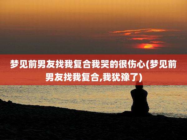 梦见前男友找我复合我哭的很伤心(梦见前男友找我复合,我犹豫了)