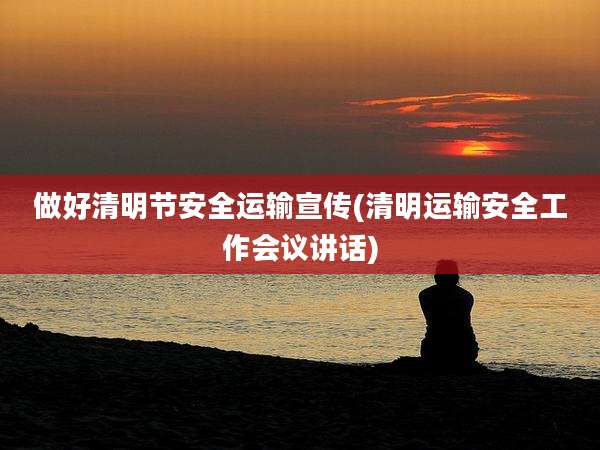 做好清明节安全运输宣传(清明运输安全工作会议讲话)