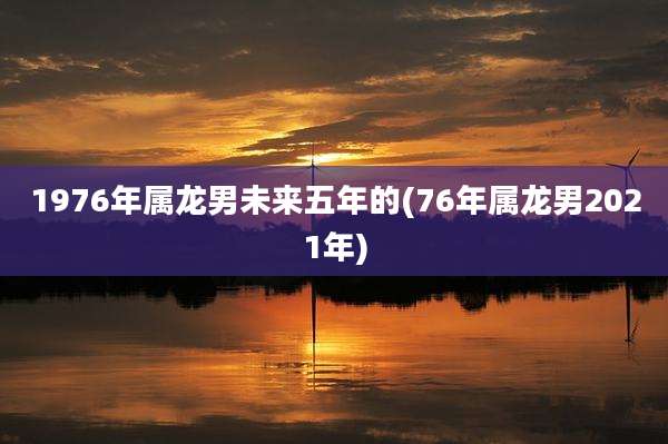 1976年属龙男未来五年的(76年属龙男2021年)