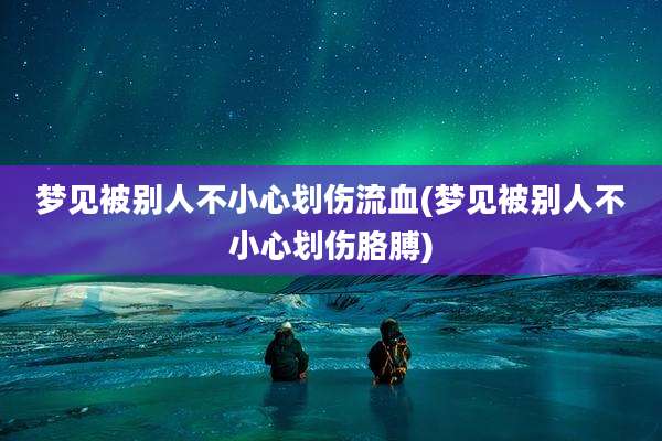 梦见被别人不小心划伤流血(梦见被别人不小心划伤胳膊)