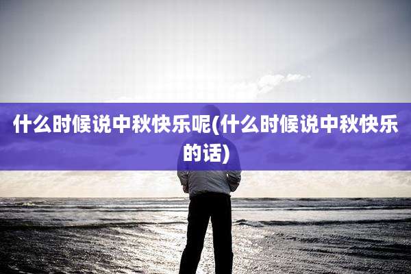 什么时候说中秋快乐呢(什么时候说中秋快乐的话)