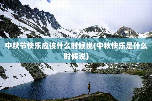 中秋节快乐应该什么时候说(中秋快乐是什么时候说)