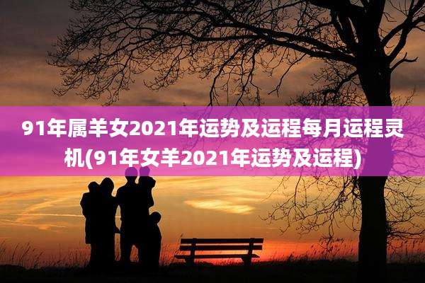 91年属羊女2021年运势及运程每月运程灵机(91年女羊2021年运势及运程)
