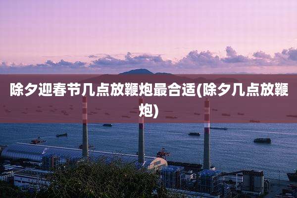 除夕迎春节几点放鞭炮最合适(除夕几点放鞭炮)