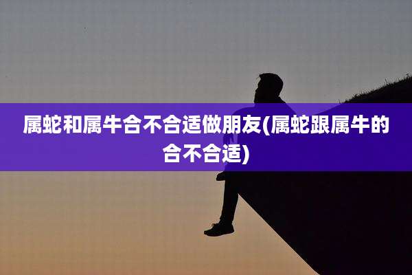 属蛇和属牛合不合适做朋友(属蛇跟属牛的合不合适)