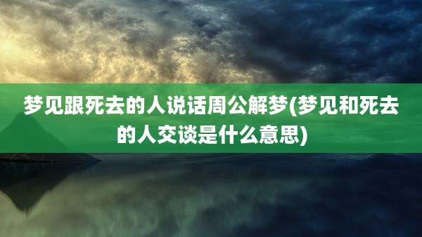 梦见跟死去的人说话周公解梦(梦见和死去的人交谈是什么意思)
