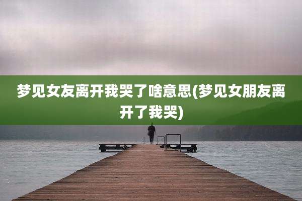 梦见女友离开我哭了啥意思(梦见女朋友离开了我哭)