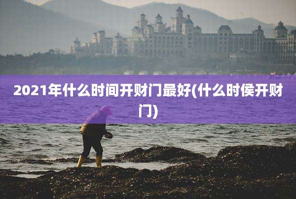 2021年什么时间开财门最好(什么时侯开财门)