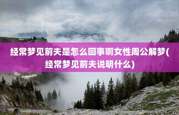经常梦见前夫是怎么回事啊女性周公解梦(经常梦见前夫说明什么)