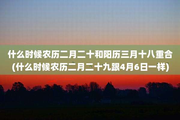 什么时候农历二月二十和阳历三月十八重合(什么时候农历二月二十九跟4月6日一样)