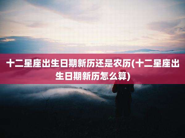 十二星座出生日期新历还是农历(十二星座出生日期新历怎么算)