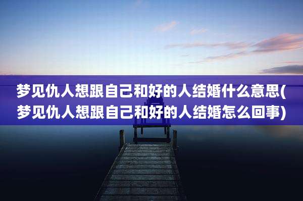 梦见仇人想跟自己和好的人结婚什么意思(梦见仇人想跟自己和好的人结婚怎么回事)